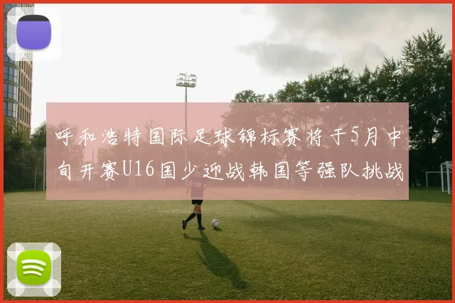 呼和浩特国际足球锦标赛将于5月中旬开赛U16国少迎战韩国等强队挑战