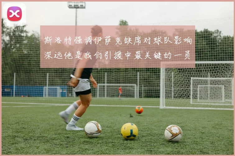 斯洛特强调伊萨克缺席对球队影响深远他是我们引援中最关键的一员