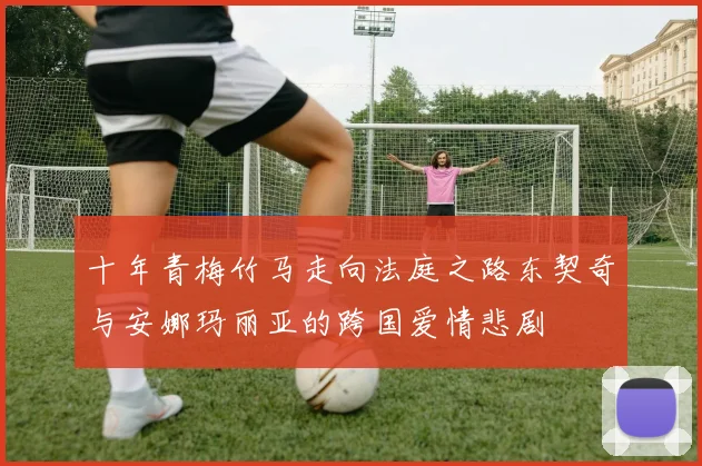 十年青梅竹马走向法庭之路东契奇与安娜玛丽亚的跨国爱情悲剧