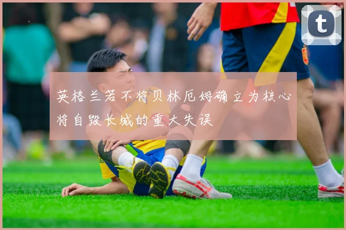英格兰若不将贝林厄姆确立为核心将自毁长城的重大失误