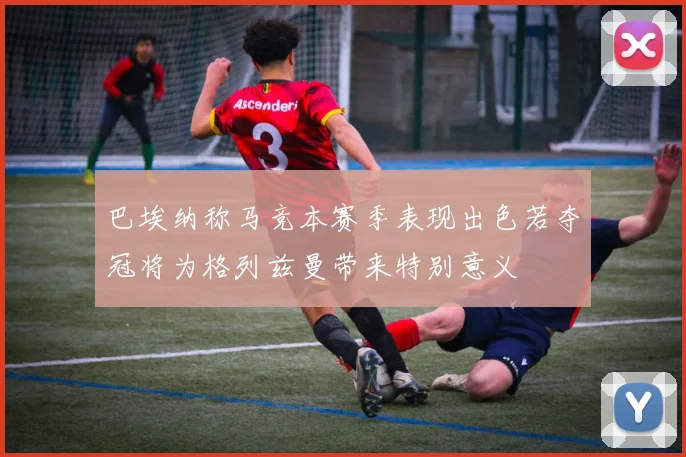 巴埃纳称马竞本赛季表现出色若夺冠将为格列兹曼带来特别意义