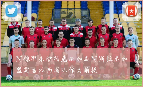 阿德耶米续约危机加剧阿斯拉尼加盟需吉拉西离队作为前提