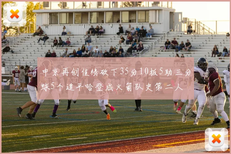 申京再创佳绩砍下35分10板5助三分球5个追平哈登成火箭队史第二人
