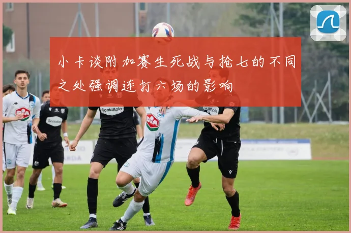 小卡谈附加赛生死战与抢七的不同之处强调连打六场的影响