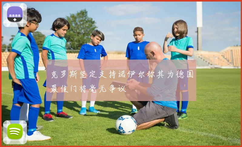 克罗斯坚定支持诺伊尔称其为德国最佳门将毫无争议