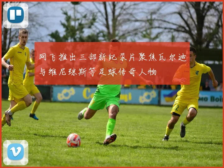 网飞推出三部新纪录片聚焦瓦尔迪与维尼琼斯等足球传奇人物