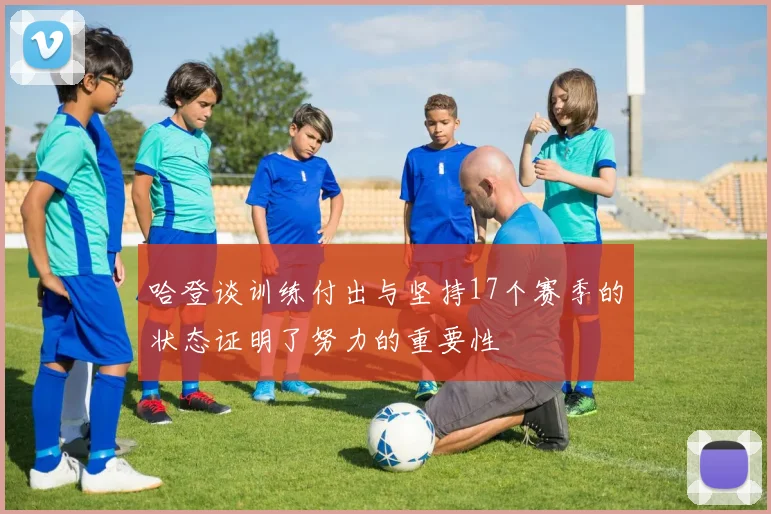 哈登谈训练付出与坚持17个赛季的状态证明了努力的重要性