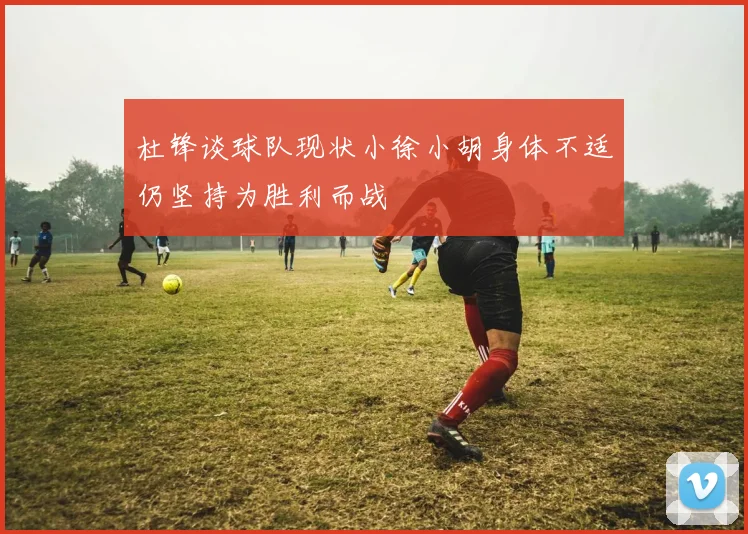 杜锋谈球队现状小徐小胡身体不适仍坚持为胜利而战