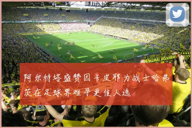 阿尔特塔盛赞因卡皮耶为战士哈弗茨在足球界难寻更佳人选