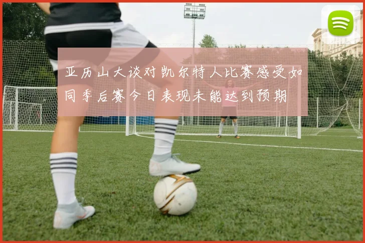 亚历山大谈对凯尔特人比赛感受如同季后赛今日表现未能达到预期