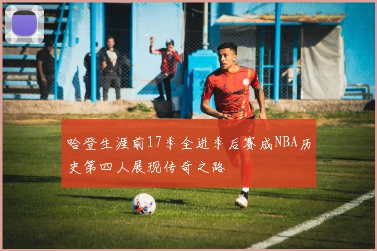 哈登生涯前17季全进季后赛成NBA历史第四人展现传奇之路