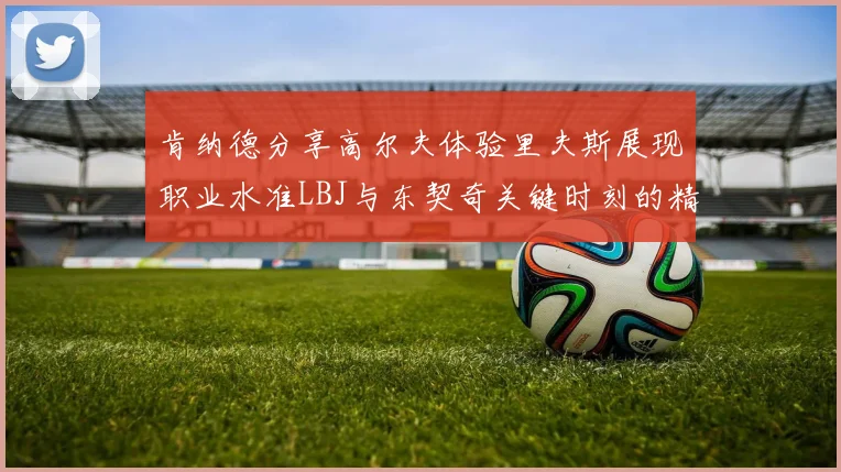 肯纳德分享高尔夫体验里夫斯展现职业水准LBJ与东契奇关键时刻的精彩表现