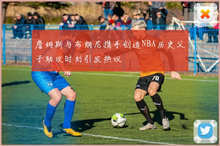 詹姆斯与布朗尼携手创造NBA历史父子助攻时刻引发热议