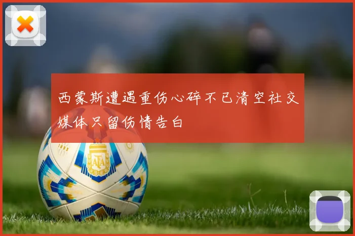 西蒙斯遭遇重伤心碎不已清空社交媒体只留伤情告白