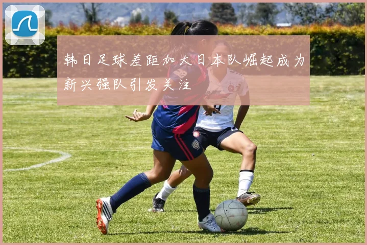 韩日足球差距加大日本队崛起成为新兴强队引发关注