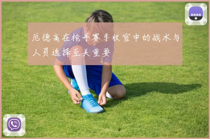 厄德高在枪手赛季收官中的战术与人员选择至关重要
